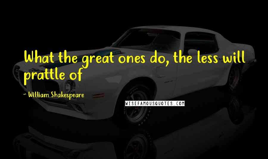 William Shakespeare Quotes: What the great ones do, the less will prattle of