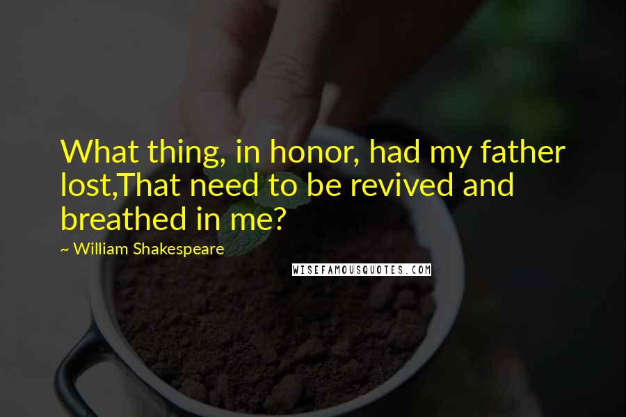 William Shakespeare Quotes: What thing, in honor, had my father lost,That need to be revived and breathed in me?