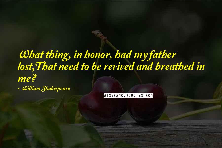 William Shakespeare Quotes: What thing, in honor, had my father lost,That need to be revived and breathed in me?