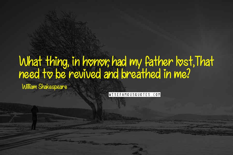 William Shakespeare Quotes: What thing, in honor, had my father lost,That need to be revived and breathed in me?