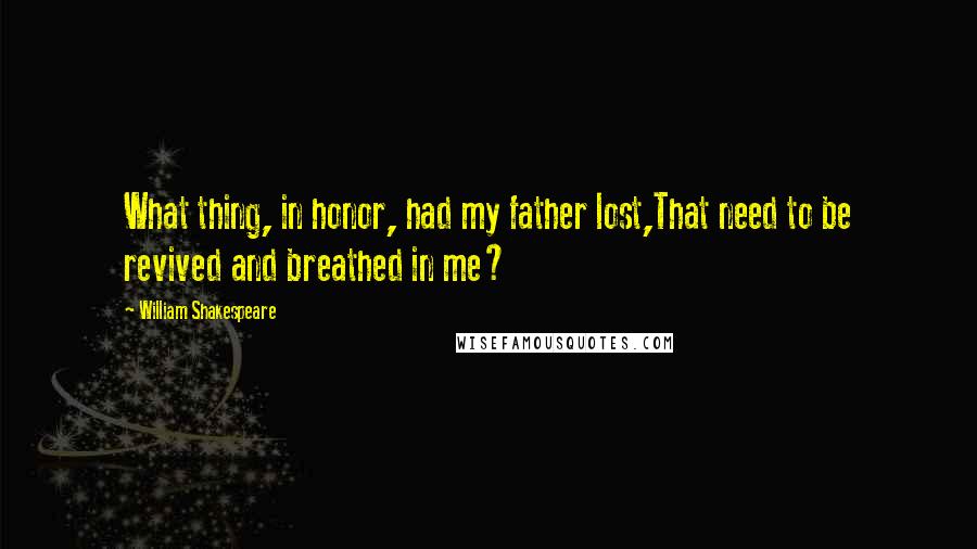 William Shakespeare Quotes: What thing, in honor, had my father lost,That need to be revived and breathed in me?