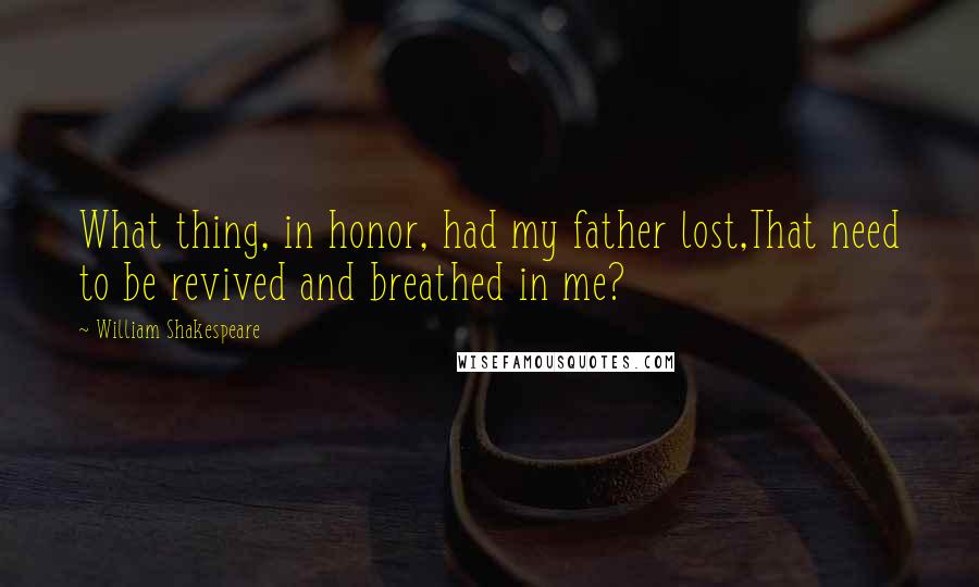 William Shakespeare Quotes: What thing, in honor, had my father lost,That need to be revived and breathed in me?