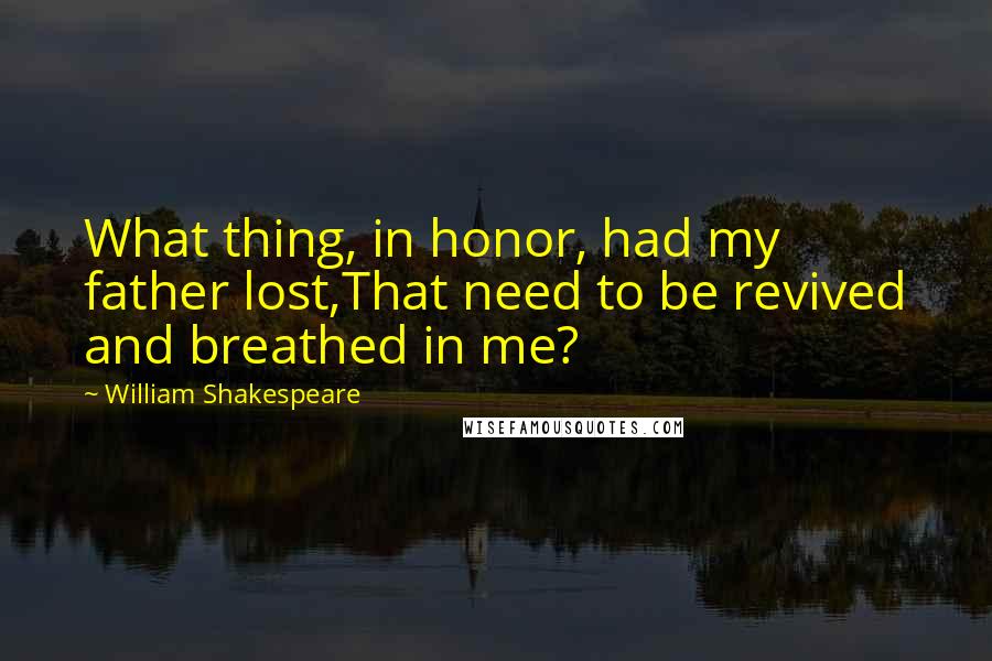 William Shakespeare Quotes: What thing, in honor, had my father lost,That need to be revived and breathed in me?