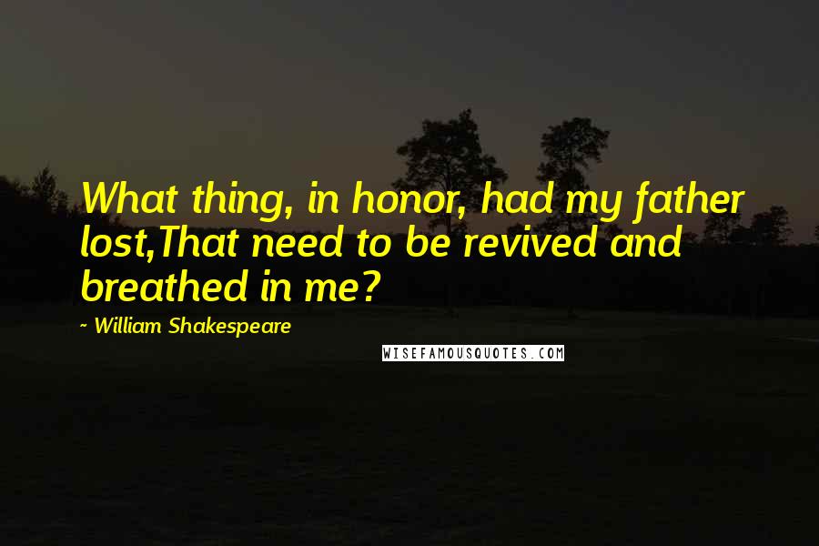 William Shakespeare Quotes: What thing, in honor, had my father lost,That need to be revived and breathed in me?