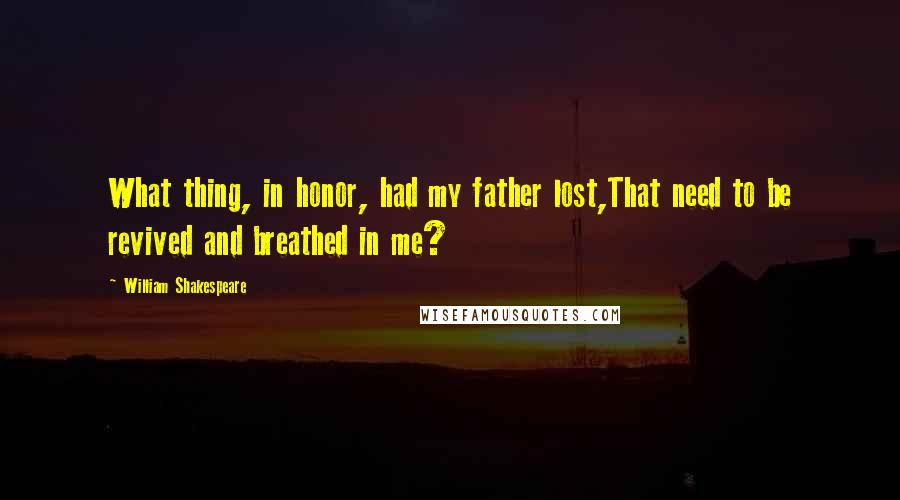 William Shakespeare Quotes: What thing, in honor, had my father lost,That need to be revived and breathed in me?