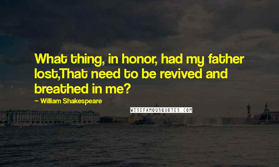 William Shakespeare Quotes: What thing, in honor, had my father lost,That need to be revived and breathed in me?