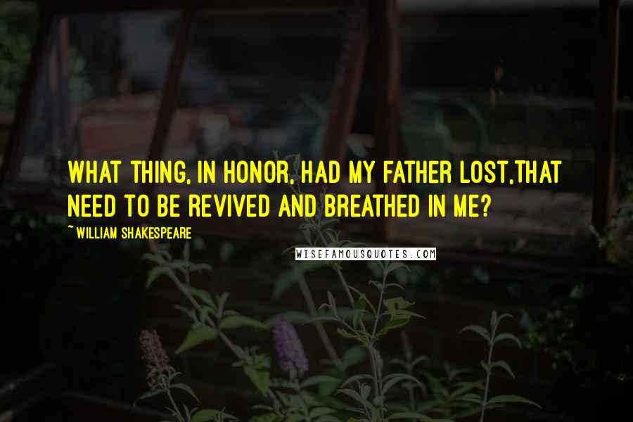 William Shakespeare Quotes: What thing, in honor, had my father lost,That need to be revived and breathed in me?