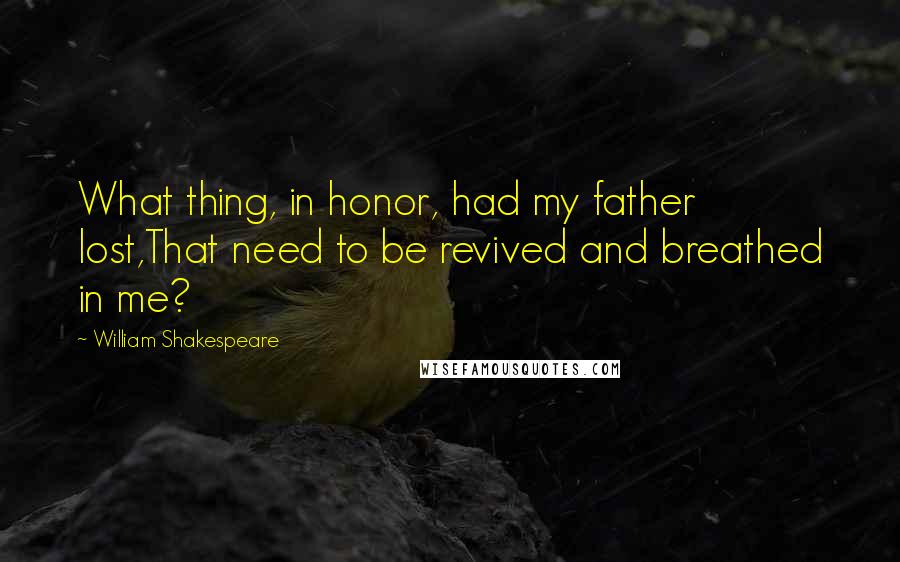 William Shakespeare Quotes: What thing, in honor, had my father lost,That need to be revived and breathed in me?