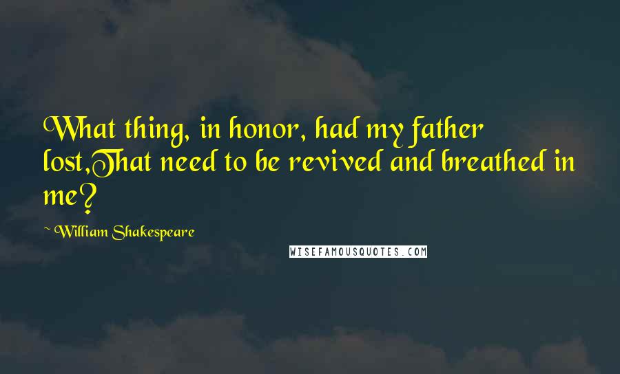 William Shakespeare Quotes: What thing, in honor, had my father lost,That need to be revived and breathed in me?