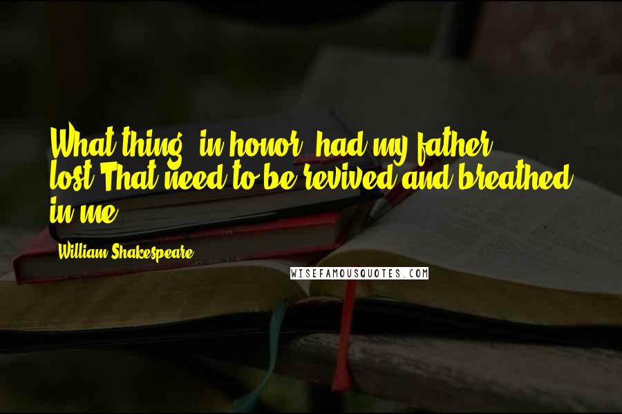 William Shakespeare Quotes: What thing, in honor, had my father lost,That need to be revived and breathed in me?