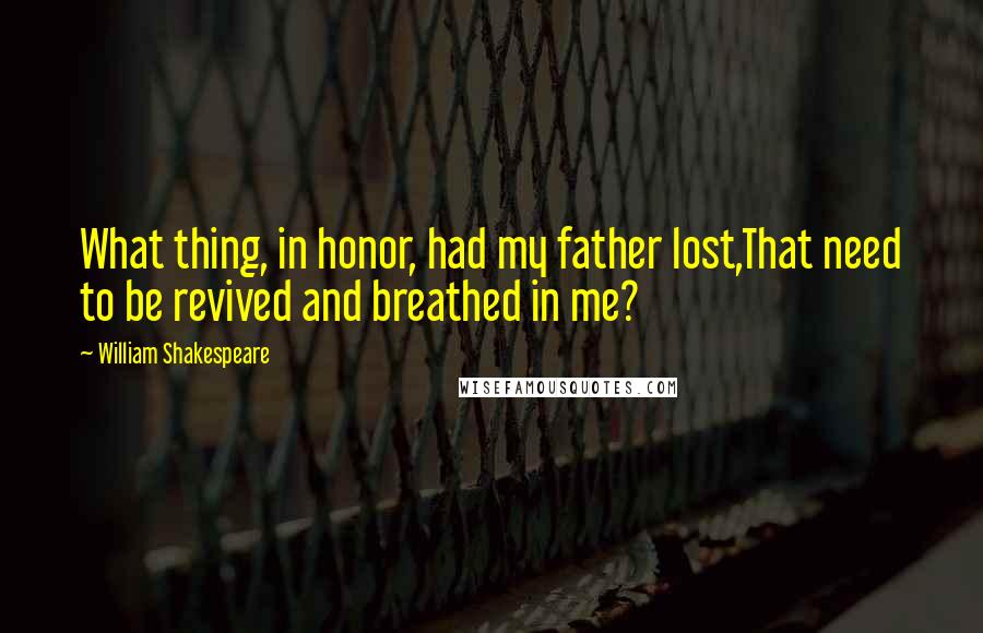 William Shakespeare Quotes: What thing, in honor, had my father lost,That need to be revived and breathed in me?