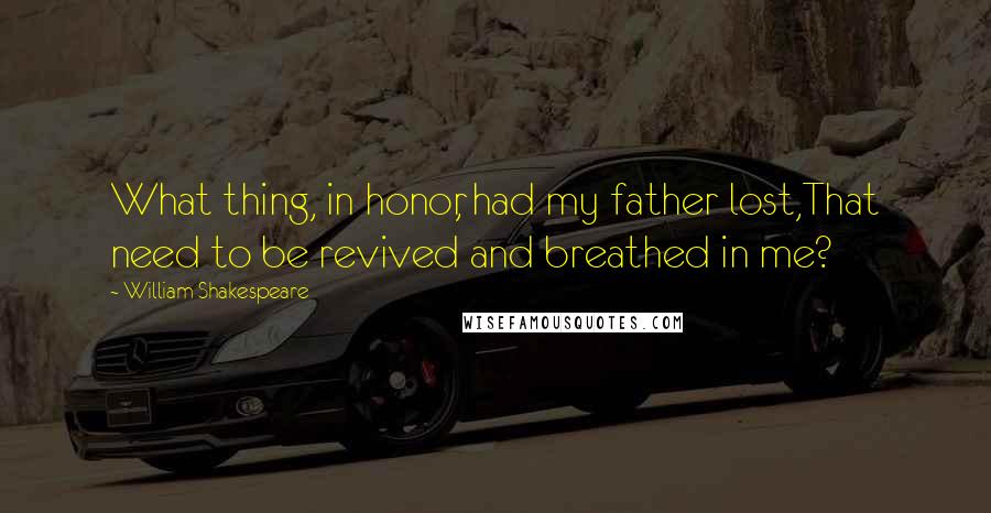 William Shakespeare Quotes: What thing, in honor, had my father lost,That need to be revived and breathed in me?