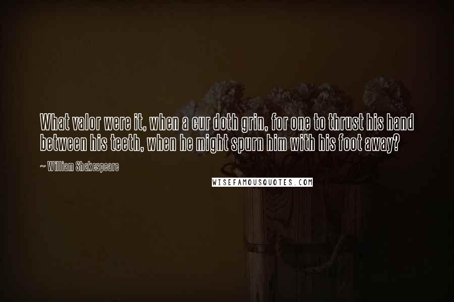 William Shakespeare Quotes: What valor were it, when a cur doth grin, for one to thrust his hand between his teeth, when he might spurn him with his foot away?