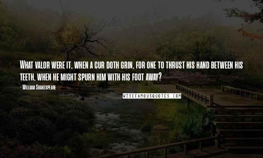 William Shakespeare Quotes: What valor were it, when a cur doth grin, for one to thrust his hand between his teeth, when he might spurn him with his foot away?