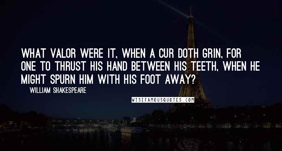 William Shakespeare Quotes: What valor were it, when a cur doth grin, for one to thrust his hand between his teeth, when he might spurn him with his foot away?