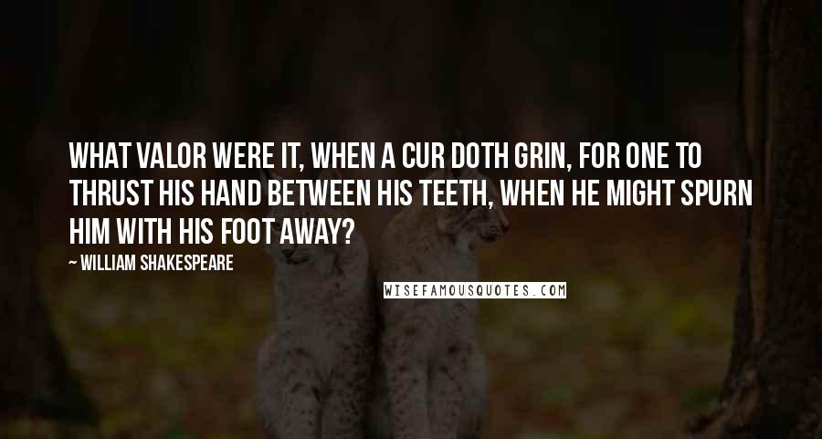 William Shakespeare Quotes: What valor were it, when a cur doth grin, for one to thrust his hand between his teeth, when he might spurn him with his foot away?