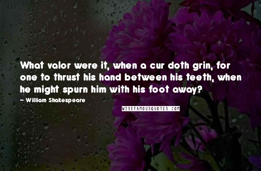 William Shakespeare Quotes: What valor were it, when a cur doth grin, for one to thrust his hand between his teeth, when he might spurn him with his foot away?
