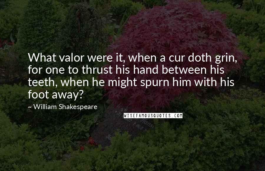 William Shakespeare Quotes: What valor were it, when a cur doth grin, for one to thrust his hand between his teeth, when he might spurn him with his foot away?