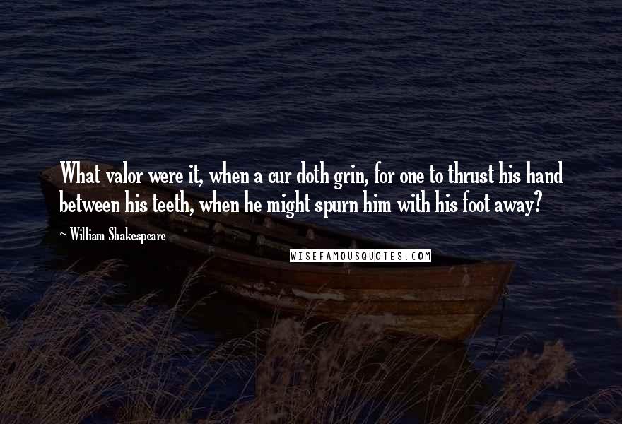 William Shakespeare Quotes: What valor were it, when a cur doth grin, for one to thrust his hand between his teeth, when he might spurn him with his foot away?