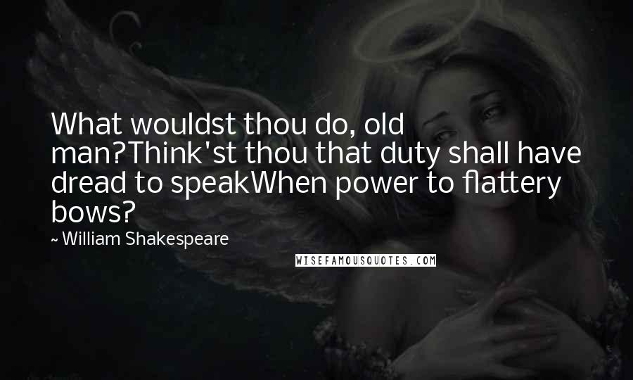 William Shakespeare Quotes: What wouldst thou do, old man?Think'st thou that duty shall have dread to speakWhen power to flattery bows?