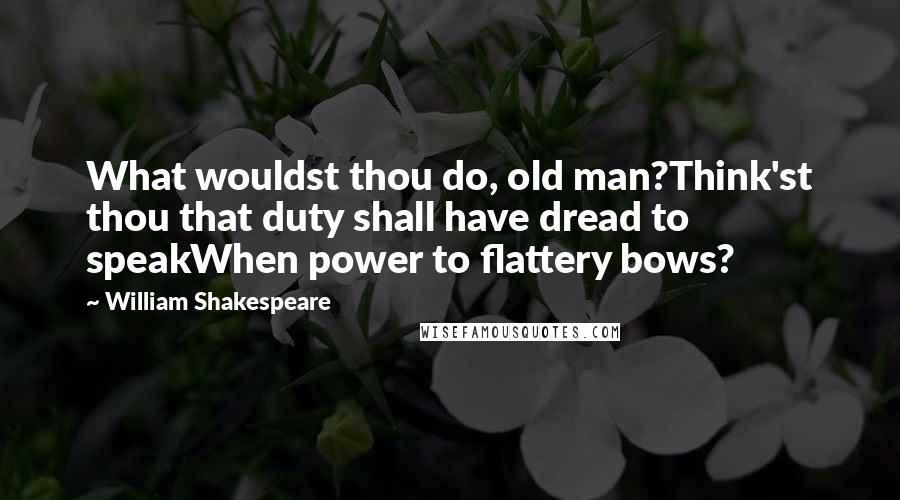 William Shakespeare Quotes: What wouldst thou do, old man?Think'st thou that duty shall have dread to speakWhen power to flattery bows?