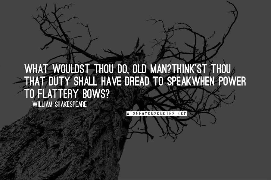 William Shakespeare Quotes: What wouldst thou do, old man?Think'st thou that duty shall have dread to speakWhen power to flattery bows?