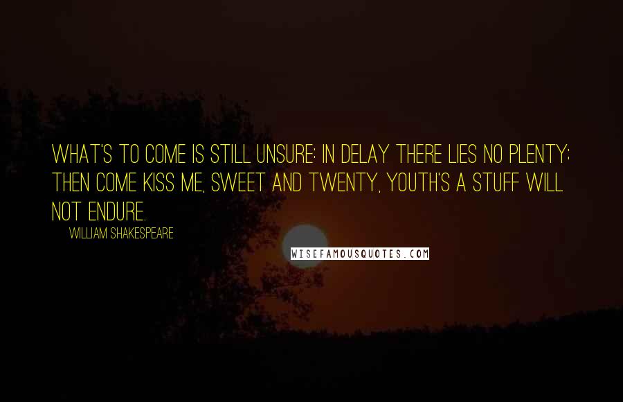 William Shakespeare Quotes: What's to come is still unsure: In delay there lies no plenty; Then come kiss me, sweet and twenty, Youth's a stuff will not endure.