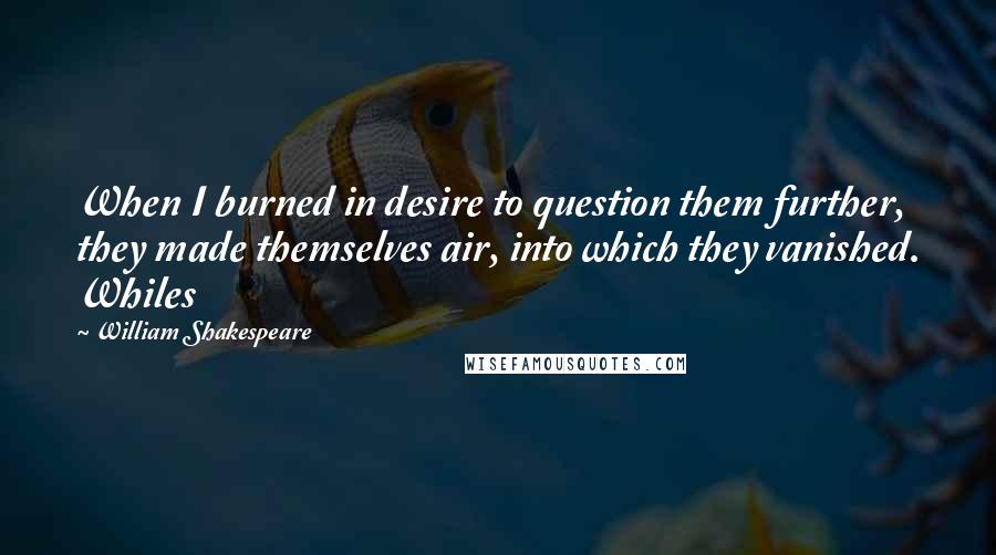 William Shakespeare Quotes: When I burned in desire to question them further, they made themselves air, into which they vanished. Whiles