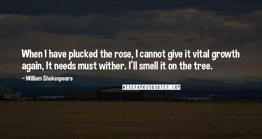 William Shakespeare Quotes: When I have plucked the rose, I cannot give it vital growth again, It needs must wither. I'll smell it on the tree.