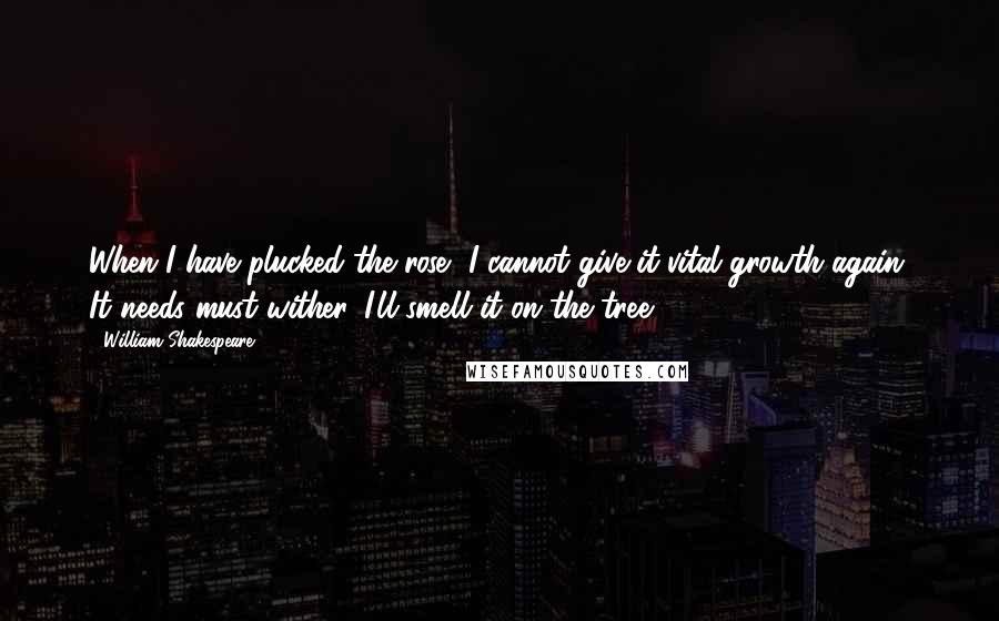 William Shakespeare Quotes: When I have plucked the rose, I cannot give it vital growth again, It needs must wither. I'll smell it on the tree.