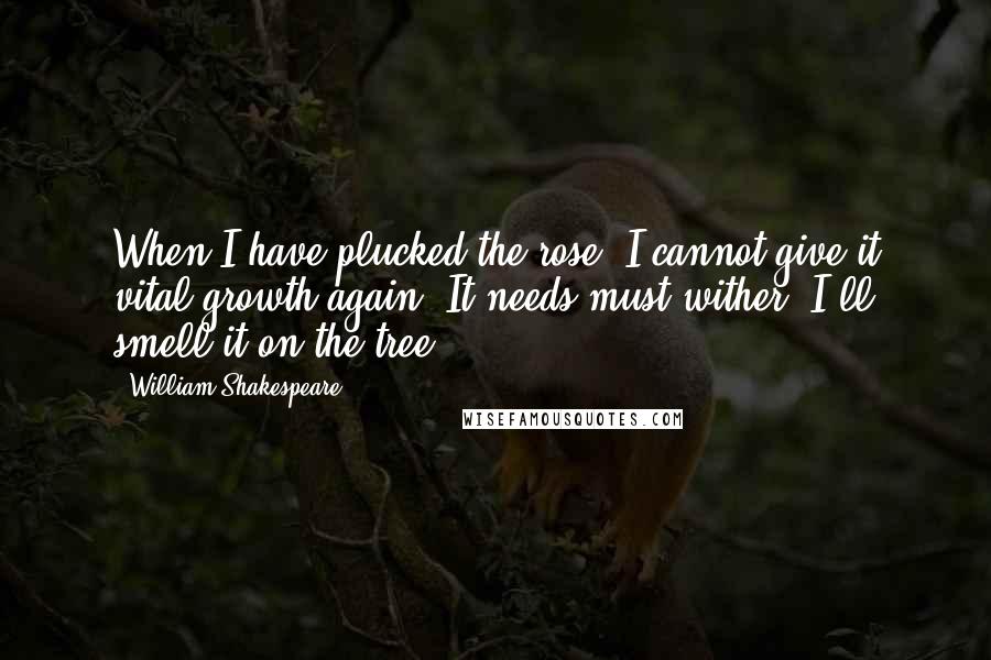 William Shakespeare Quotes: When I have plucked the rose, I cannot give it vital growth again, It needs must wither. I'll smell it on the tree.