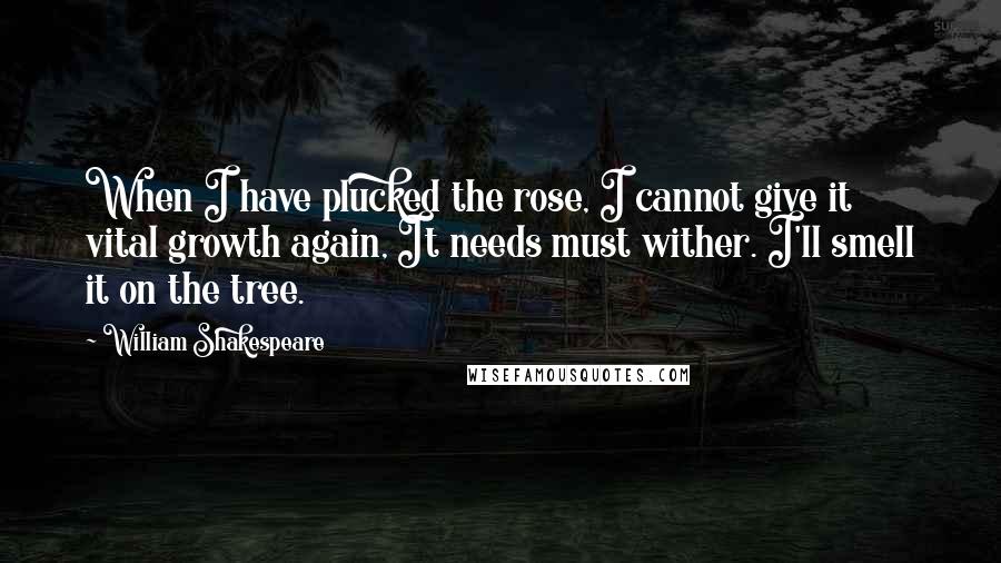 William Shakespeare Quotes: When I have plucked the rose, I cannot give it vital growth again, It needs must wither. I'll smell it on the tree.