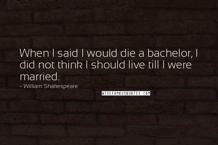 William Shakespeare Quotes: When I said I would die a bachelor, I did not think I should live till I were married.