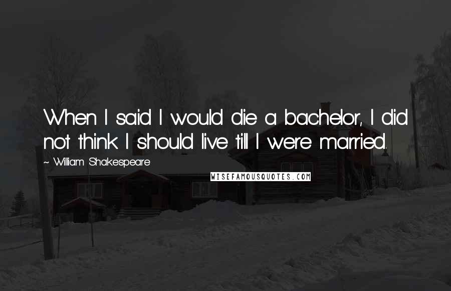 William Shakespeare Quotes: When I said I would die a bachelor, I did not think I should live till I were married.