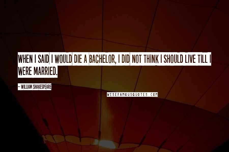 William Shakespeare Quotes: When I said I would die a bachelor, I did not think I should live till I were married.