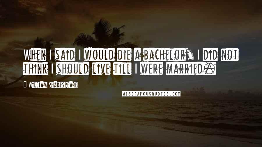 William Shakespeare Quotes: When I said I would die a bachelor, I did not think I should live till I were married.
