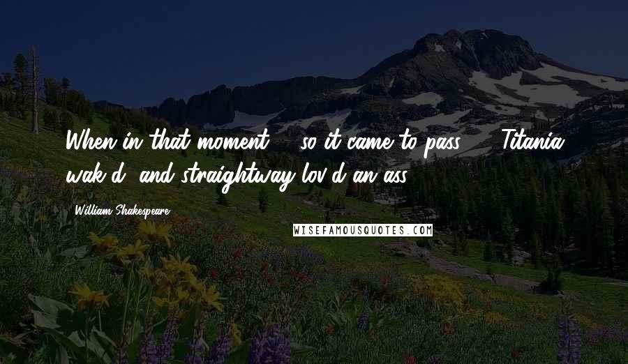 William Shakespeare Quotes: When in that moment, - so it came to pass, -  Titania wak'd, and straightway lov'd an ass.