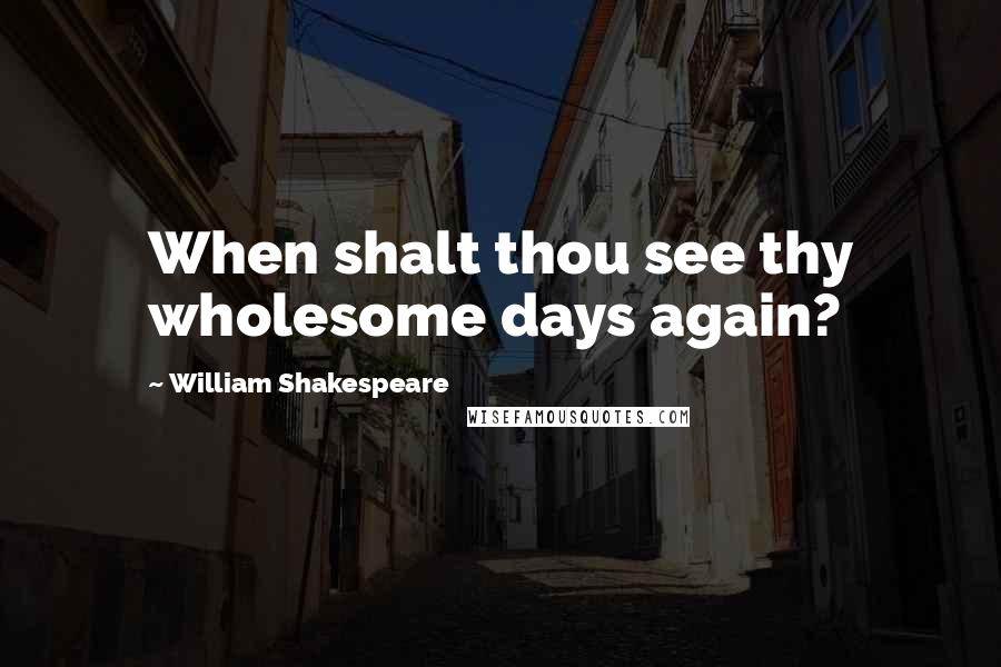 William Shakespeare Quotes: When shalt thou see thy wholesome days again?