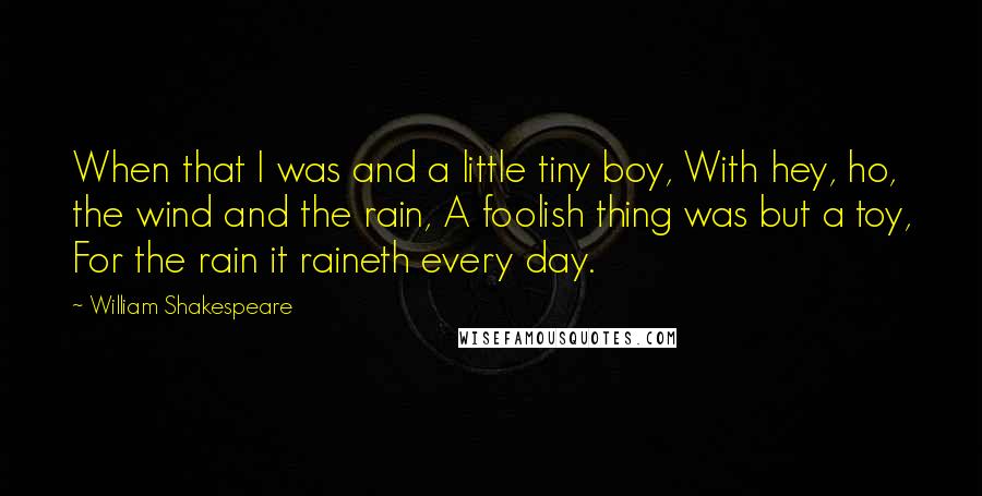 William Shakespeare Quotes: When that I was and a little tiny boy, With hey, ho, the wind and the rain, A foolish thing was but a toy, For the rain it raineth every day.