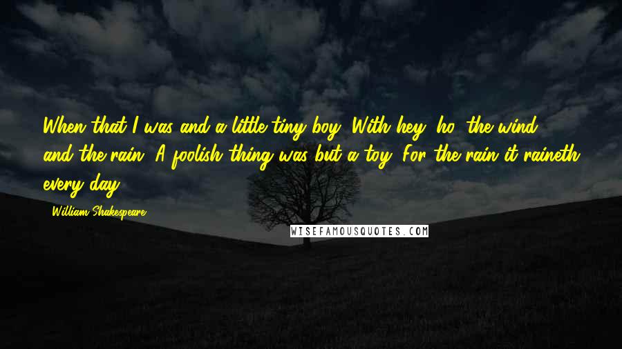 William Shakespeare Quotes: When that I was and a little tiny boy, With hey, ho, the wind and the rain, A foolish thing was but a toy, For the rain it raineth every day.