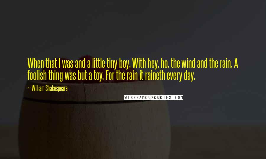 William Shakespeare Quotes: When that I was and a little tiny boy, With hey, ho, the wind and the rain, A foolish thing was but a toy, For the rain it raineth every day.