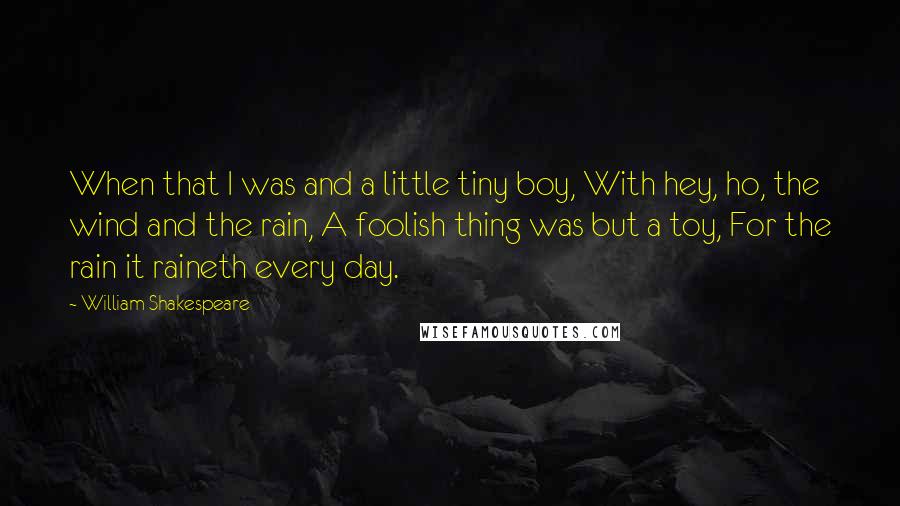 William Shakespeare Quotes: When that I was and a little tiny boy, With hey, ho, the wind and the rain, A foolish thing was but a toy, For the rain it raineth every day.