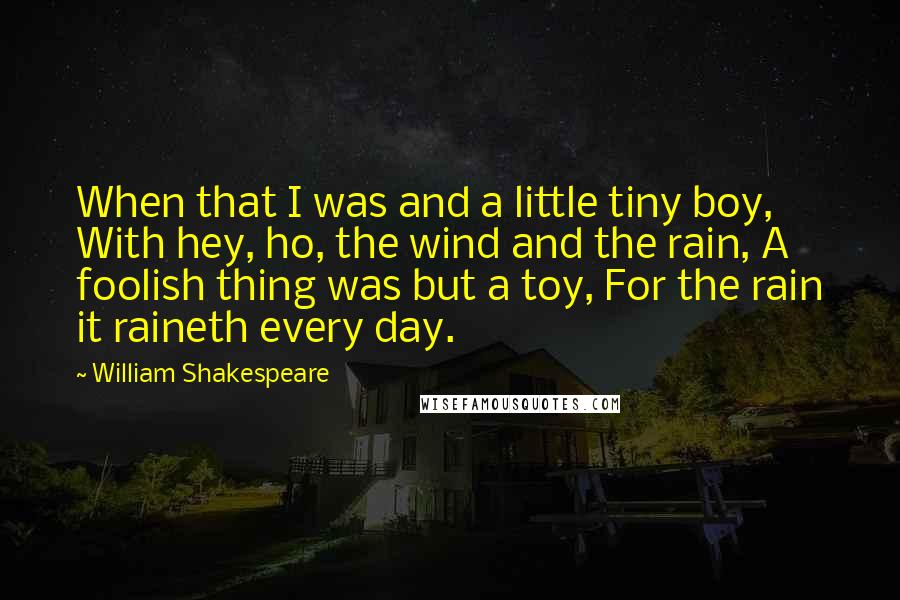 William Shakespeare Quotes: When that I was and a little tiny boy, With hey, ho, the wind and the rain, A foolish thing was but a toy, For the rain it raineth every day.