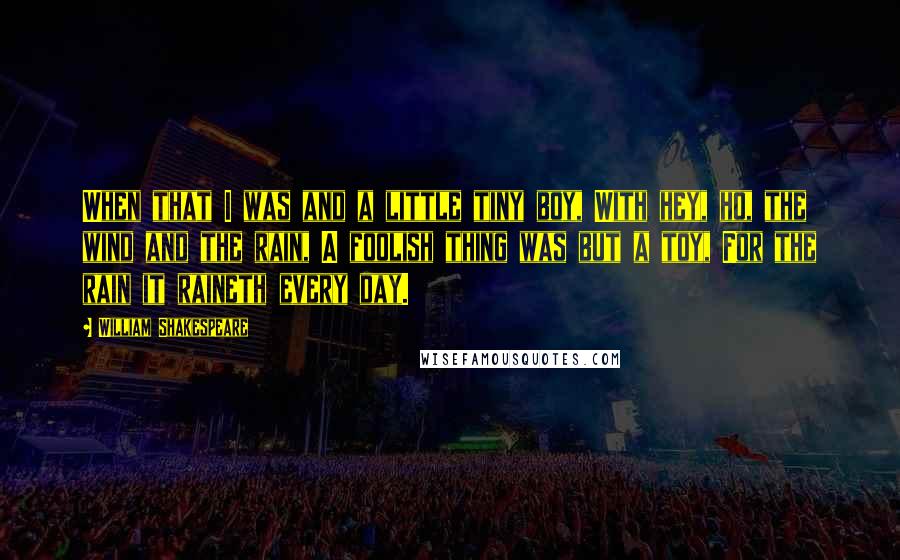 William Shakespeare Quotes: When that I was and a little tiny boy, With hey, ho, the wind and the rain, A foolish thing was but a toy, For the rain it raineth every day.