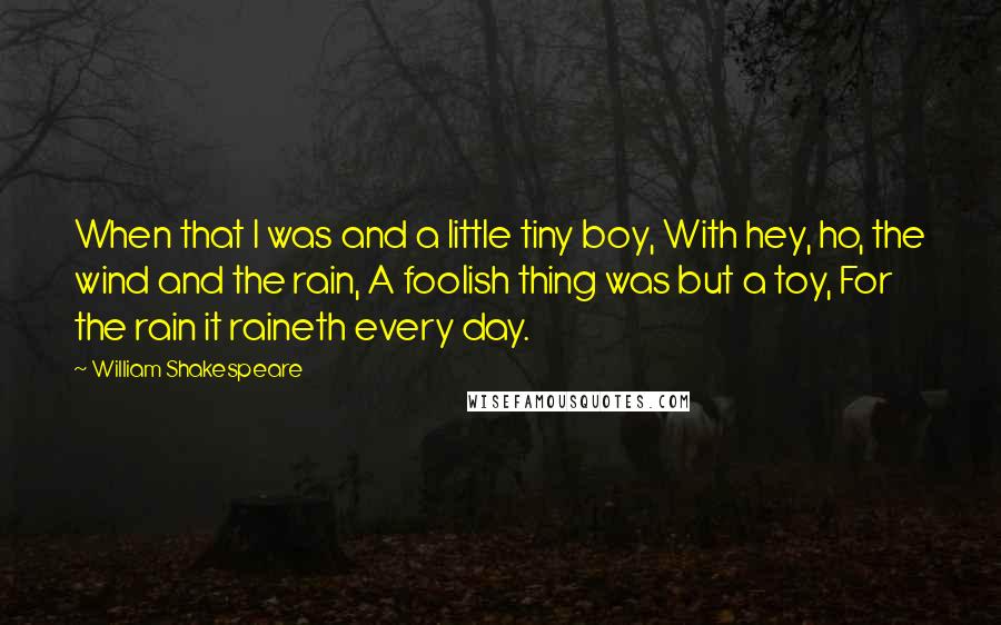 William Shakespeare Quotes: When that I was and a little tiny boy, With hey, ho, the wind and the rain, A foolish thing was but a toy, For the rain it raineth every day.