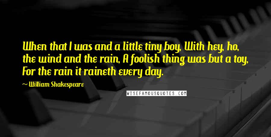 William Shakespeare Quotes: When that I was and a little tiny boy, With hey, ho, the wind and the rain, A foolish thing was but a toy, For the rain it raineth every day.