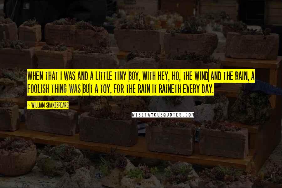 William Shakespeare Quotes: When that I was and a little tiny boy, With hey, ho, the wind and the rain, A foolish thing was but a toy, For the rain it raineth every day.