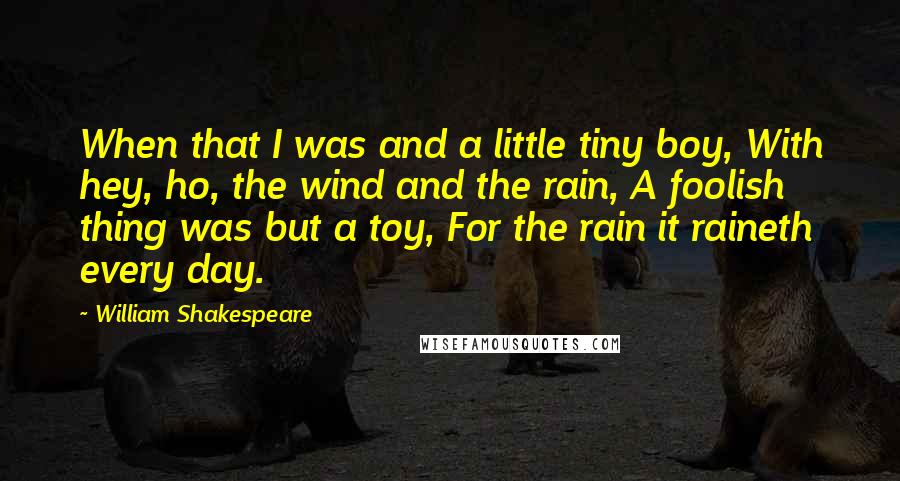 William Shakespeare Quotes: When that I was and a little tiny boy, With hey, ho, the wind and the rain, A foolish thing was but a toy, For the rain it raineth every day.