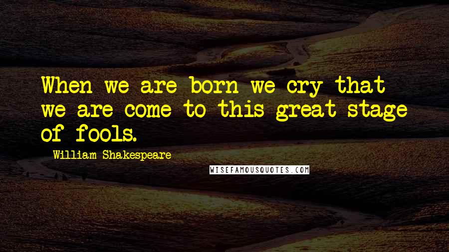 William Shakespeare Quotes: When we are born we cry that we are come to this great stage of fools.