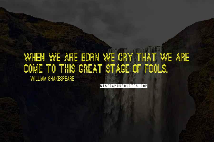 William Shakespeare Quotes: When we are born we cry that we are come to this great stage of fools.